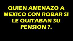 QUIEN AMENAZO A MEXICO, CON ROBAR SI LE QUITABAN SU PENSION .